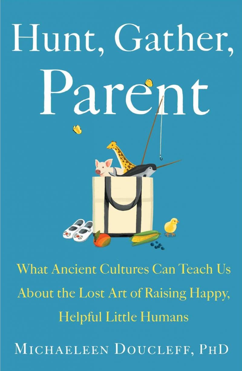 Hunt, Gather, Parent: What Ancient Cultures Can Teach Us About the Lost Art of Raising Happy, Helpful Little Humans, by Michaeleen Doucleff Hunt, Gather, Parent: What Ancient Cultures Can Teach Us About the Lost Art of Raising Happy, Helpful Little Humans, by Michaeleen Doucleff