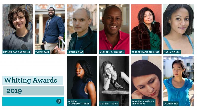 The 2019 Whiting Award recipients (clockwise from top left): poet Kayleb Rae Candrilli, poet Tyree Daye, novelist Hernan Diaz, playwright Michael R. Jackson, fiction writer Terese Marie Mailhot, nonfiction writer Nadia Owusu, playwright Lauren Yee, poet V The 2019 Whiting Award recipients (clockwise from top left): poet Kayleb Rae Candrilli, poet Tyree Daye, novelist Hernan Diaz, playwright Michael R. Jackson, fiction writer Terese Marie Mailhot, nonfiction writer Nadia Owusu, playwright Lauren Yee, poet V